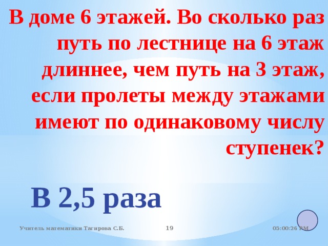 В доме 6 этажей. Во сколько раз путь по лестнице на 6 этаж длиннее, чем путь на 3 этаж,  если пролеты между этажами  имеют по одинаковому числу ступенек?       В 2,5 раза 05:01:07 PM Учитель математики Тагирова С.Б. 18 18 