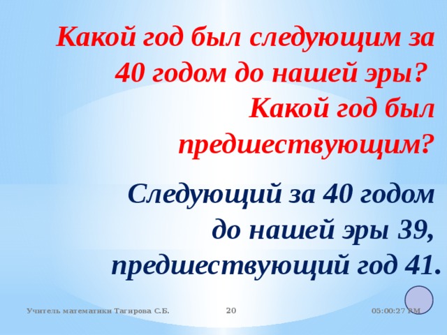 Какой год был следующим за 40 годом до нашей эры?  Какой год был предшествующим? Следующий за 40 годом до нашей эры 39, предшествующий год 41.  05:01:07 PM Учитель математики Тагирова С.Б. 18 18 