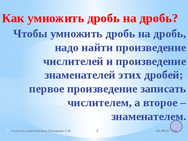 Как умножить дробь на дробь?  Чтобы умножить дробь на дробь, надо найти произведение числителей и произведение знаменателей этих дробей; первое произведение записать числителем, а второе – знаменателем. . 05:01:07 PM Учитель математики Тагирова С.Б.   