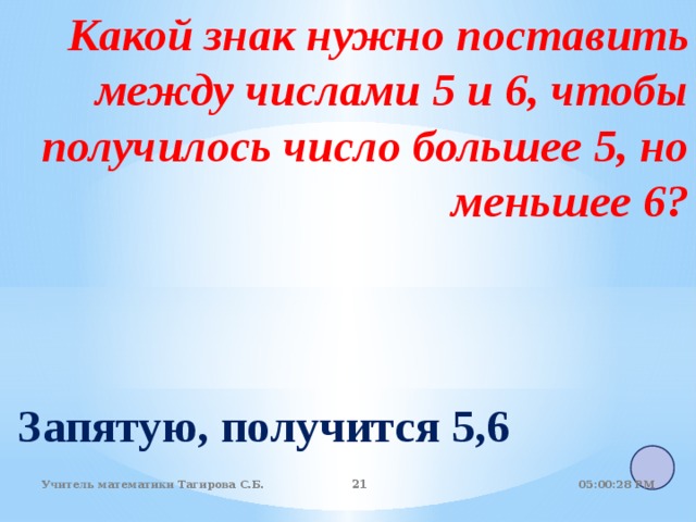 Какой знак нужно поставить между числами 5 и 6, чтобы получилось число большее 5, но меньшее 6? Запятую, получится 5,6 05:01:07 PM Учитель математики Тагирова С.Б. 18 18 