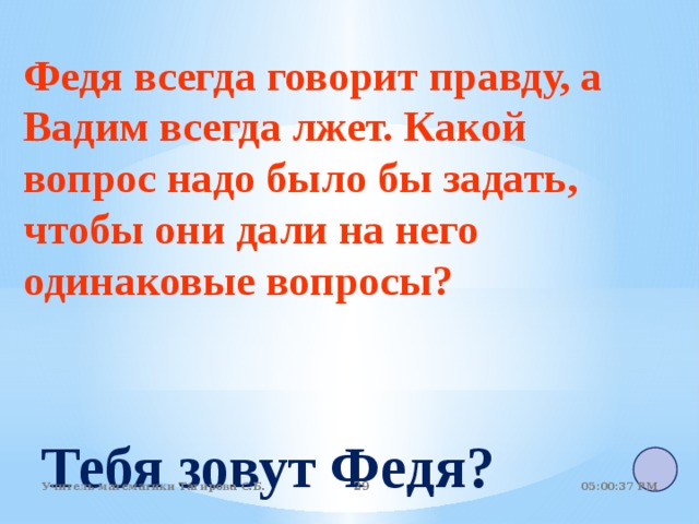 Федя всегда говорит правду, а Вадим всегда лжет. Какой вопрос надо было бы задать, чтобы они дали на него одинаковые вопросы? Тебя зовут Федя? 05:01:07 PM Учитель математики Тагирова С.Б. 22 22 