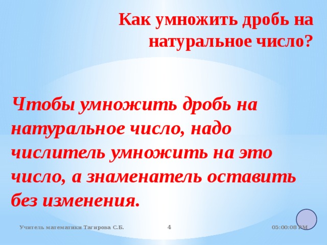 Как умножить дробь на натуральное число?    Чтобы умножить дробь на натуральное число, надо числитель умножить на это число, а знаменатель оставить без изменения.  05:01:07 PM Учитель математики Тагирова С.Б.   