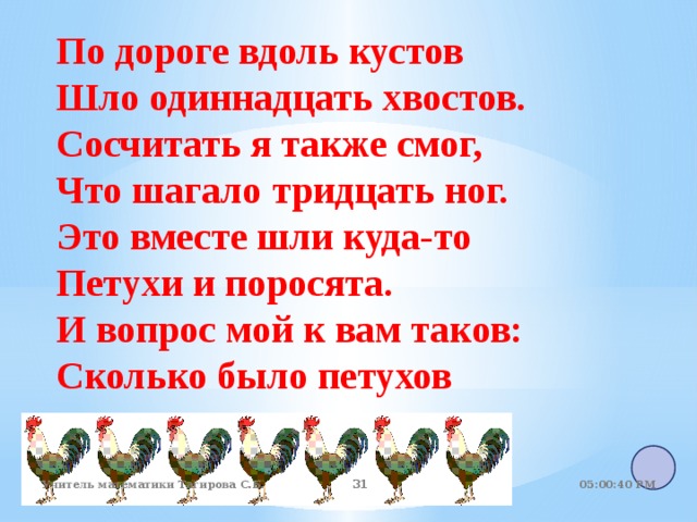 По дороге вдоль кустов Шло одиннадцать хвостов. Сосчитать я также смог, Что шагало тридцать ног. Это вместе шли куда-то Петухи и поросята. И вопрос мой к вам таков: Сколько было петухов 05:01:07 PM Учитель математики Тагирова С.Б. 22 22 