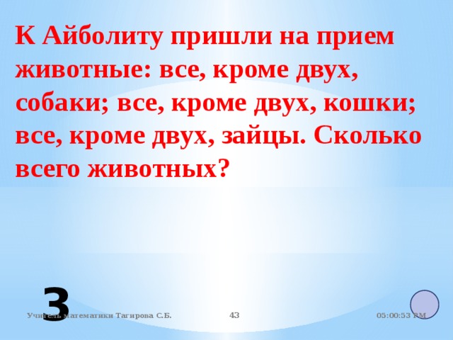 К Айболиту пришли на прием животные: все, кроме двух, собаки; все, кроме двух, кошки; все, кроме двух, зайцы. Сколько всего животных? 3 05:01:07 PM Учитель математики Тагирова С.Б. 40 40 
