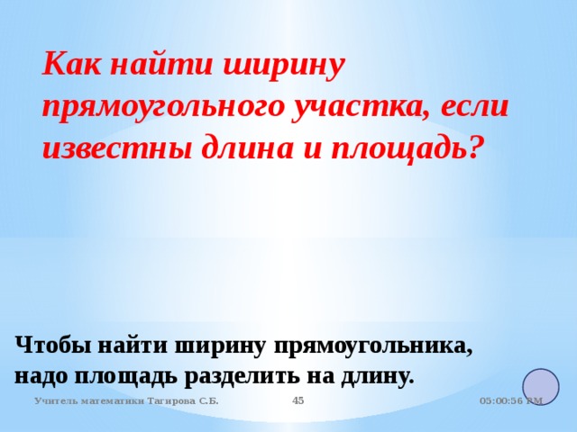 Как найти ширину прямоугольного участка, если известны длина и площадь?  Чтобы найти ширину прямоугольника, надо площадь разделить на длину. 05:01:07 PM Учитель математики Тагирова С.Б. 44 44 