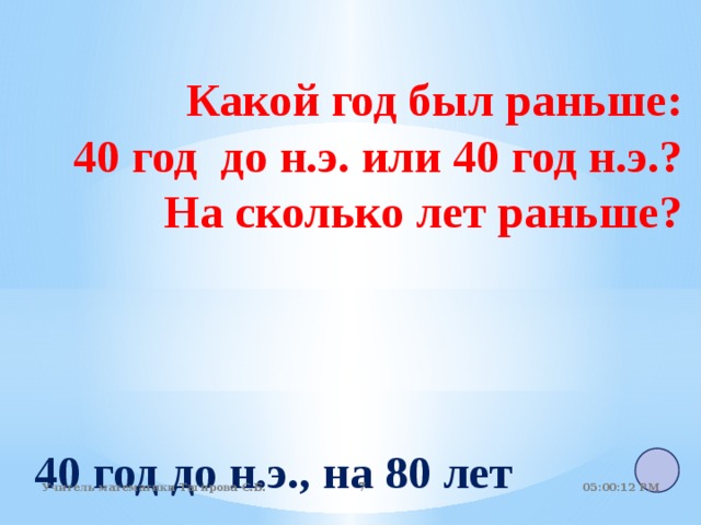 Какой год был раньше: 40 год до н.э. или 40 год н.э.?  На сколько лет раньше?  40 год до н.э., на 80 лет 05:01:07 PM Учитель математики Тагирова С.Б.   