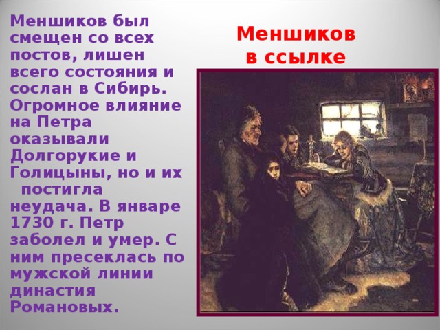 Меншиков был смещен со всех постов, лишен всего состояния и сослан в Сибирь. Огромное влияние на Петра оказывали Долгорукие и Голицыны, но и их постигла неудача. В январе 1730 г. Петр заболел и умер. С ним пресеклась по мужской линии династия Романовых. Меншиков в ссылке 