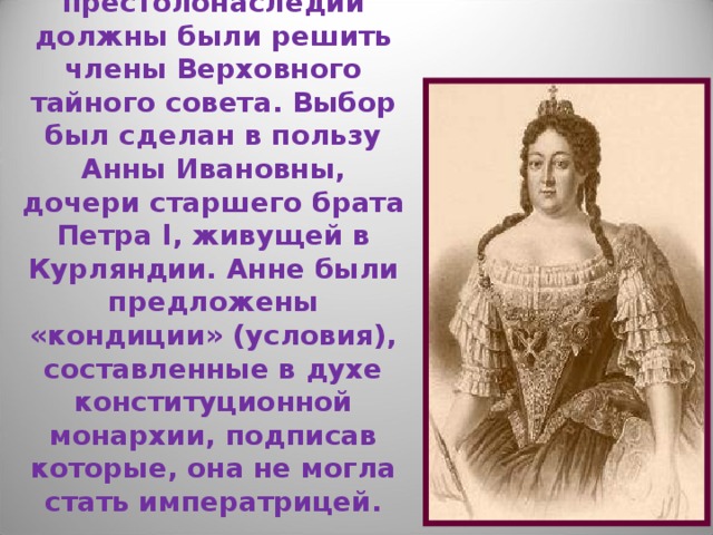  Анна Иоанновна  (1730 – 1740 гг.)  Вопрос о престолонаследии должны были решить члены Верховного тайного совета. Выбор был сделан в пользу Анны Ивановны, дочери старшего брата Петра l, живущей в Курляндии. Анне были предложены «кондиции» (условия), составленные в духе конституционной монархии, подписав которые, она не могла стать императрицей. 