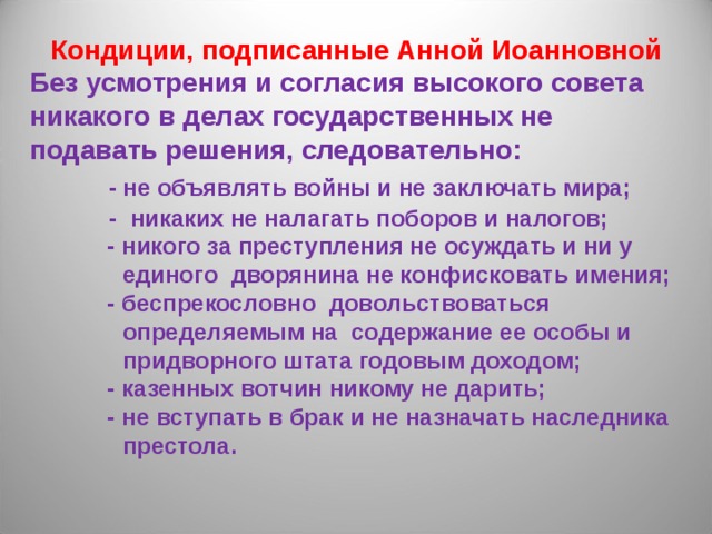 Кондиции, подписанные Анной Иоанновной Без усмотрения и согласия высокого совета никакого в делах государственных не подавать решения, следовательно:  - не объявлять войны и не заключать мира;  - никаких не налагать поборов и налогов;   - никого за преступления не осуждать и ни у  единого дворянина не конфисковать имения;   - беспрекословно довольствоваться  определяемым на содержание ее особы и  придворного штата годовым доходом;   - казенных вотчин никому не дарить;   - не вступать в брак и не назначать наследника  престола.  