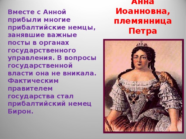 Анна Иоанновна,  племянница Петра Вместе с Анной прибыли многие прибалтийские немцы, занявшие важные посты в органах государственного управления. В вопросы государственной власти она не вникала. Фактическим правителем государства стал прибалтийский немец Бирон.  