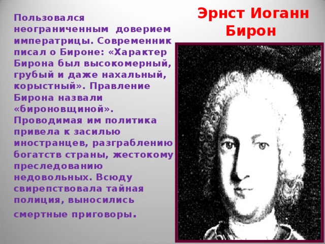 Пользовался неограниченным доверием императрицы. Современник писал о Бироне: «Характер Бирона был высокомерный, грубый и даже нахальный, корыстный». Правление Бирона назвали «бироновщиной». Проводимая им политика привела к засилью иностранцев, разграблению богатств страны, жестокому преследованию недовольных. Всюду свирепствовала тайная полиция, выносились смертные приговоры .  Эрнст Иоганн Бирон 