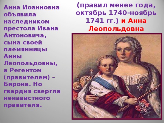 Анна Иоанновна объявила наследником престола Ивана Антоновича, сына своей племянницы Анны Леопольдовны, а Регентом (правителем) – Бирона. Но гвардия свергла ненавистного правителя. Иван Антонович (правил менее года, октябрь 1740-ноябрь 1741 гг.) и Анна Леопольдовна 