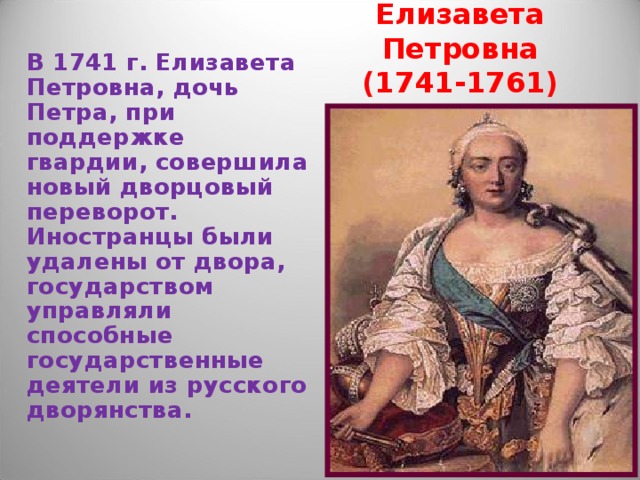 Елизавета Петровна  (1741-1761) В 1741 г. Елизавета Петровна, дочь Петра, при поддержке гвардии, совершила новый дворцовый переворот. Иностранцы были удалены от двора, государством управляли способные государственные деятели из русского дворянства. 