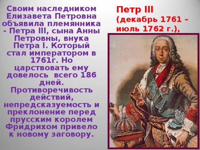 Петр lll (декабрь 1761 – июль 1762 г.),  6 месяцев Своим наследником Елизавета Петровна объявила племянника - Петра lll , сына Анны Петровны, внука Петра l . Который стал императором в 1761г. Но царствовать ему довелось всего 186 дней. Противоречивость действий, непредсказуемость и преклонение перед прусским королем Фридрихом привело к новому заговору. 