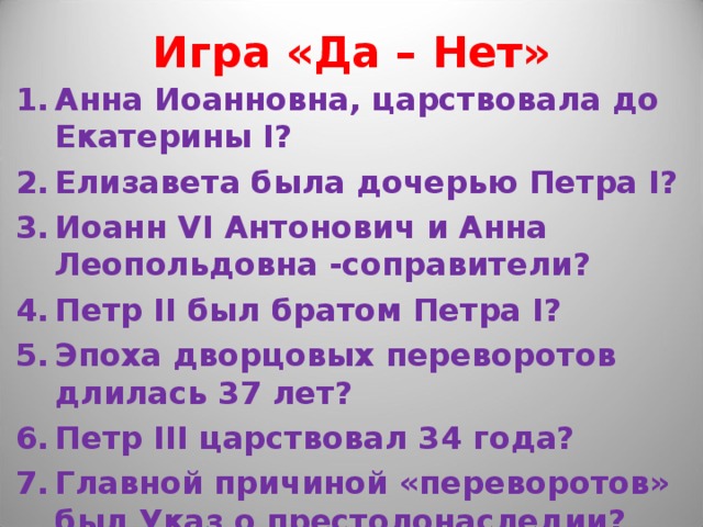 Игра «Да – Нет» Анна Иоанновна, царствовала до Екатерины I? Елизавета была дочерью Петра I? Иоанн VI Антонович и Анна Леопольдовна -соправители? Петр II был братом Петра I? Эпоха дворцовых переворотов длилась 37 лет? Петр III царствовал 34 года? Главной причиной «переворотов» был Указ о престолонаследии? 