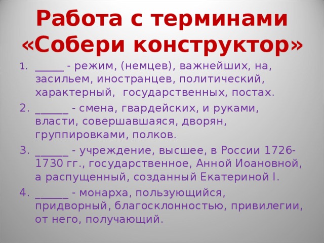 Работа с терминами «Собери конструктор» ______ - режим, (немцев), важнейших, на, засильем, иностранцев, политический, характерный, государственных, постах. ______ - смена, гвардейских, и руками, власти, совершавшаяся, дворян, группировками, полков. ______ - учреждение, высшее, в России 1726-1730 гг., государственное, Анной Иоановной, а распущенный, созданный Екатериной I. ______ - монарха, пользующийся, придворный, благосклонностью, привилегии, от него, получающий. 
