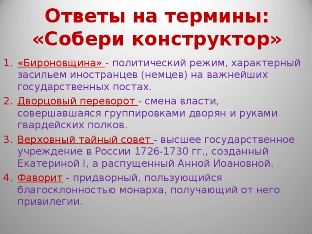 Ответы на термины: «Собери конструктор» «Бироновщина» - политический режим, характерный засильем иностранцев (немцев) на важнейших государственных постах. Дворцовый переворот - смена власти, совершавшаяся группировками дворян и руками гвардейских полков. Верховный тайный совет - высшее государственное учреждение в России 1726-1730 гг., созданный Екатериной I, а распущенный Анной Иоановной. Фаворит  - придворный, пользующийся благосклонностью монарха, получающий от него привилегии. 