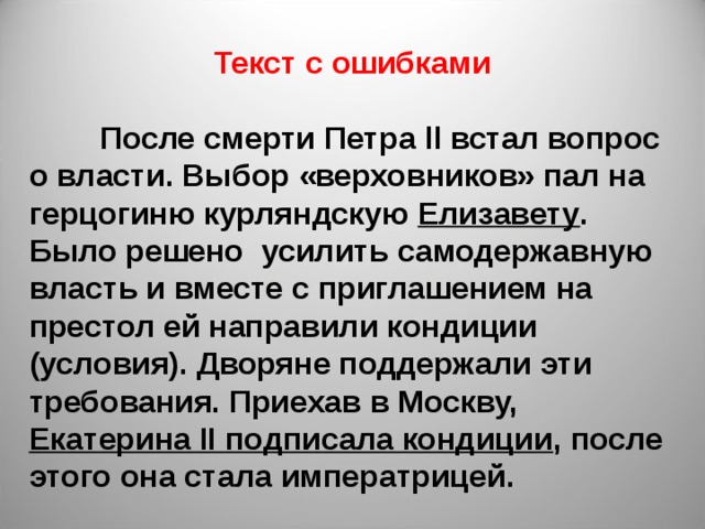 Текст с ошибками   После смерти Петра ll встал вопрос о власти. Выбор «верховников» пал на герцогиню курляндскую Елизавету . Было решено усилить самодержавную власть и вместе с приглашением на престол ей направили кондиции (условия). Дворяне поддержали эти требования. Приехав в Москву, Екатерина II подписала кондиции , после этого она стала императрицей. 