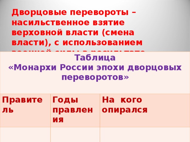 Дворцовые перевороты – насильственное взятие верховной власти (смена власти), с использованием военной силы в результате заговора. Таблица «Монархи России эпохи дворцовых переворотов»  Правитель Годы правления На кого опирался 