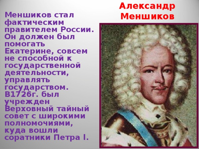 Александр Меншиков Меншиков стал фактическим правителем России. Он должен был помогать Екатерине, совсем не способной к государственной деятельности, управлять государством. В1726г. был учрежден Верховный тайный совет с широкими полномочиями, куда вошли соратники Петра l . 