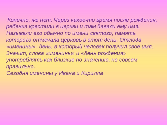  Конечно, же нет. Через какое-то время после рождения, ребенка крестили в церкви и там давали ему имя. Называли его обычно по имени святого, память которого отмечала церковь в этот день. Отсюда «именины»- день, в который человек получил свое имя. Значит, слова «именины» и «день рождения» употреблять как близкие по значению, не совсем правильно. Сегодня именины у Ивана и Кирилла 