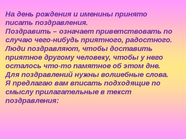 На день рождения и именины принято писать поздравления. Поздравить – означает приветствовать по случаю чего-нибудь приятного, радостного. Люди поздравляют, чтобы доставить приятное другому человеку, чтобы у него осталось что-то памятное об этом дне. Для поздравлений нужны волшебные слова. Я предлагаю вам вписать подходящие по смыслу прилагательные в текст поздравления:  