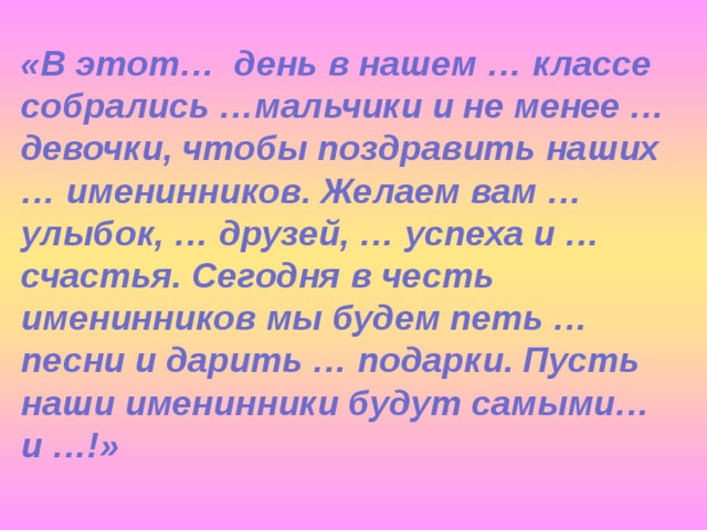 «В этот… день в нашем … классе собрались …мальчики и не менее … девочки, чтобы поздравить наших … именинников. Желаем вам … улыбок, … друзей, … успеха и … счастья. Сегодня в честь именинников мы будем петь … песни и дарить … подарки. Пусть наши именинники будут самыми… и …!»  