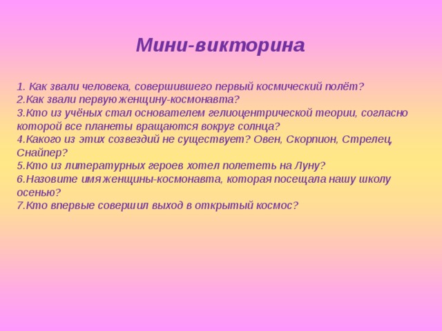 Мини-викторина    Как звали человека, совершившего первый космический полёт? Как звали первую женщину-космонавта? Кто из учёных стал основателем гелиоцентрической теории, согласно которой все планеты вращаются вокруг солнца? Какого из этих созвездий не существует? Овен, Скорпион, Стрелец, Снайпер? Кто из литературных героев хотел полететь на Луну? Назовите имя женщины-космонавта, которая посещала нашу школу осенью? Кто впервые совершил выход в открытый космос?  
