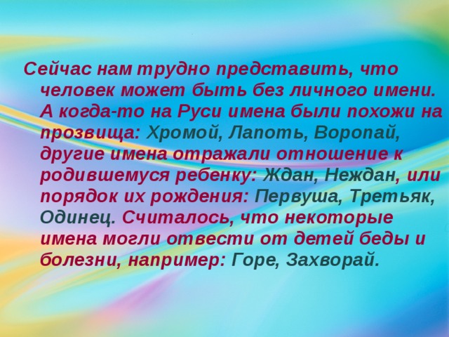  Сейчас нам трудно представить, что человек может быть без личного имени. А когда-то на Руси имена были похожи на прозвища: Хромой, Лапоть, Воропай, другие имена отражали отношение к родившемуся ребенку: Ждан, Неждан , или порядок их рождения: Первуша, Третьяк, Одинец. Считалось, что некоторые имена могли отвести от детей беды и болезни, например: Горе, Захворай.  