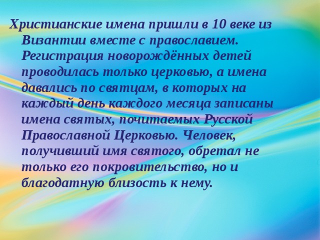 Христианские имена пришли в 10 веке из Византии вместе с православием. Регистрация новорождённых детей проводилась только церковью, а имена давались по святцам, в которых на каждый день каждого месяца записаны имена святых, почитаемых Русской Православной Церковью. Человек, получивший имя святого, обретал не только его покровительство, но и благодатную близость к нему. 