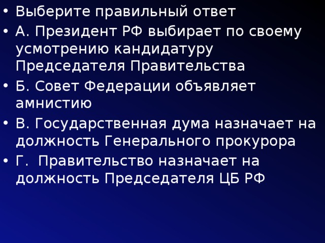 Выберите правильный ответ А. Президент РФ выбирает по своему усмотрению кандидатуру Председателя Правительства Б. Совет Федерации объявляет амнистию В. Государственная дума назначает на должность Генерального прокурора Г. Правительство назначает на должность Председателя ЦБ РФ 