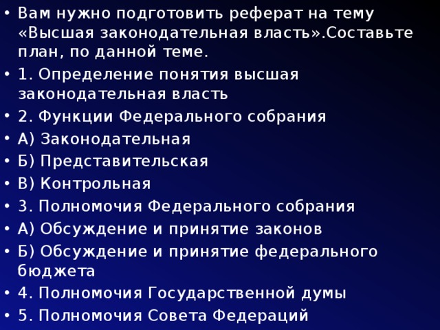 Вам нужно подготовить реферат на тему «Высшая законодательная власть».Составьте план, по данной теме. 1. Определение понятия высшая законодательная власть 2. Функции Федерального собрания А) Законодательная Б) Представительская В) Контрольная 3. Полномочия Федерального собрания А) Обсуждение и принятие законов Б) Обсуждение и принятие федерального бюджета 4. Полномочия Государственной думы 5. Полномочия Совета Федераций 