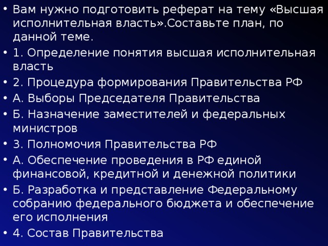 Вам нужно подготовить реферат на тему «Высшая исполнительная власть».Составьте план, по данной теме. 1. Определение понятия высшая исполнительная власть 2. Процедура формирования Правительства РФ А. Выборы Председателя Правительства Б. Назначение заместителей и федеральных министров 3. Полномочия Правительства РФ А. Обеспечение проведения в РФ единой финансовой, кредитной и денежной политики Б. Разработка и представление Федеральному собранию федерального бюджета и обеспечение его исполнения 4. Состав Правительства 
