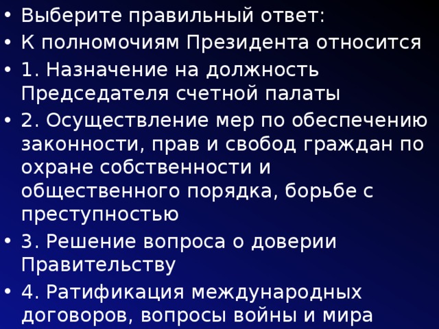 Выберите правильный ответ: К полномочиям Президента относится 1. Назначение на должность Председателя счетной палаты 2. Осуществление мер по обеспечению законности, прав и свобод граждан по охране собственности и общественного порядка, борьбе с преступностью 3. Решение вопроса о доверии Правительству 4. Ратификация международных договоров, вопросы войны и мира 5. Предоставляет гражданство РФ 