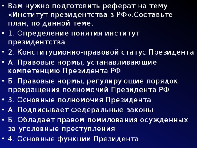 Вам нужно подготовить реферат на тему «Институт президентства в РФ».Составьте план, по данной теме. 1. Определение понятия институт президентства 2. Конституционно-правовой статус Президента А. Правовые нормы, устанавливающие компетенцию Президента РФ Б. Правовые нормы, регулирующие порядок прекращения полномочий Президента РФ 3. Основные полномочия Президента А. Подписывает федеральные законы Б. Обладает правом помилования осужденных за уголовные преступления 4. Основные функции Президента 