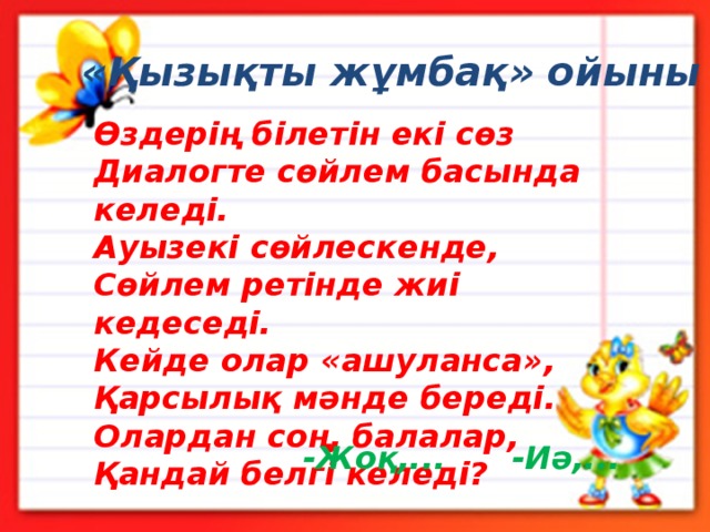 «Қызықты жұмбақ» ойыны Өздерің білетін екі сөз  Диалогте сөйлем басында келеді.  Ауызекі сөйлескенде,  Сөйлем ретінде жиі кедеседі.  Кейде олар «ашуланса»,  Қарсылық мәнде береді.  Олардан соң, балалар,  Қандай белгі келеді? -Жоқ,... -Иә,... 