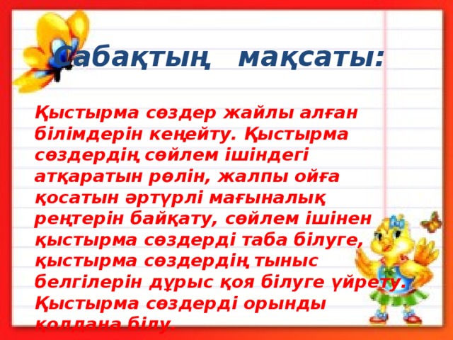 Сабақтың мақсаты: Қыстырма сөздер жайлы алған білімдерін кеңейту. Қыстырма сөздердің сөйлем ішіндегі атқаратын рөлін, жалпы ойға қосатын әртүрлі мағыналық реңтерін байқату, сөйлем ішінен қыстырма сөздерді таба білуге, қыстырма сөздердің тыныс белгілерін дұрыс қоя білуге үйрету. Қыстырма сөздерді орынды қолдана білу. 