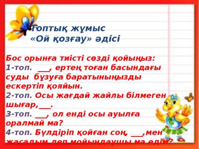 Топтық жұмыс «Ой қозғау» әдісі  Бос орынға тиісті сөзді қойыңыз:  1-топ. ___, ертең тоған басындағы суды бұзуға баратыныңызды ескертіп қояйын. 2-топ. Осы жағдай жайлы білмеген шығар,___. 3-топ. ___, ол енді осы ауылға оралмай ма? 4-топ. Бүлдіріп қойған соң, ___,мен жасадым деп мойындаушы ма едім? 