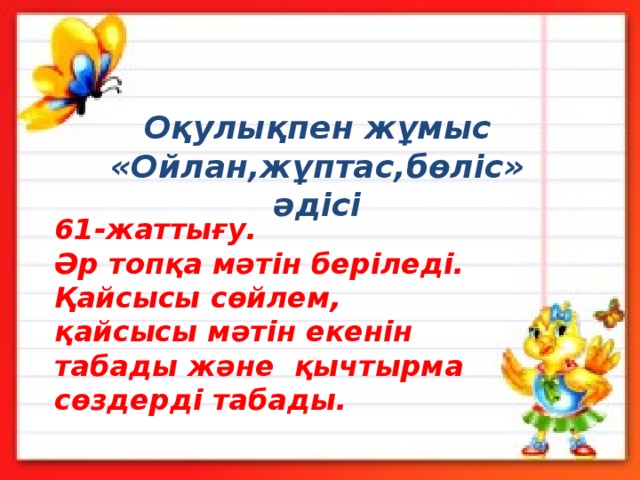 Оқулықпен жұмыс  «Ойлан,жұптас,бөліс» әдісі 61-жаттығу.  Әр топқа мәтін беріледі. Қайсысы сөйлем, қайсысы мәтін екенін табады және қычтырма сөздерді табады. 