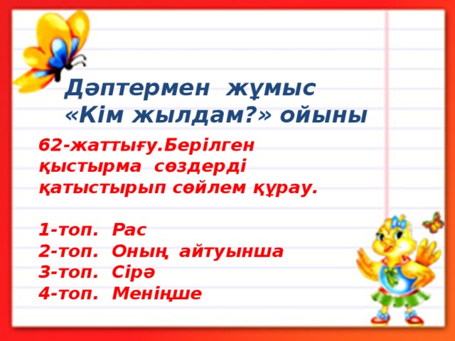 Дәптермен жұмыс «Кім жылдам?» ойыны 62-жаттығу.Берілген қыстырма сөздерді қатыстырып сөйлем құрау.  1-топ. Рас 2-топ. Оның айтуынша 3-топ. Сірә 4-топ. Меніңше 