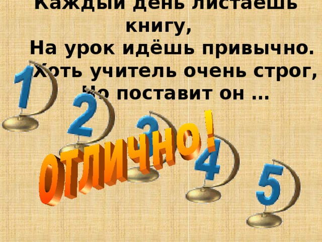   Каждый день листаешь книгу,  На урок идёшь привычно.  Хоть учитель очень строг,  Но поставит он … 