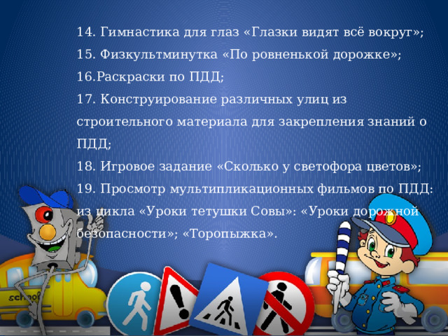 14. Гимнастика для глаз «Глазки видят всё вокруг»; 15. Физкультминутка «По ровненькой дорожке»; 16.Раскраски по ПДД; 17. Конструирование различных улиц из строительного материала для закрепления знаний о ПДД; 18. Игровое задание «Сколько у светофора цветов»; 19. Просмотр мультипликационных фильмов по ПДД: из цикла «Уроки тетушки Совы»: «Уроки дорожной безопасности»; «Торопыжка». 