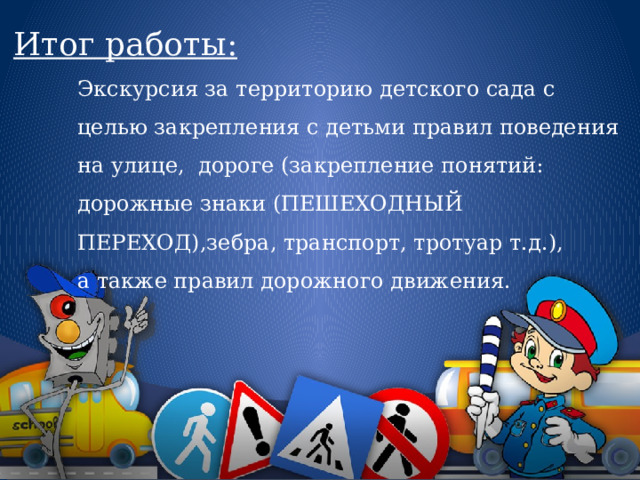 Итог работы: Экскурсия за территорию детского сада с целью закрепления с детьми правил поведения на улице,  дороге (закрепление понятий: дорожные знаки (ПЕШЕХОДНЫЙ ПЕРЕХОД),зебра, транспорт, тротуар т.д.), а также правил дорожного движения. 