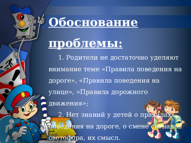 Обоснование проблемы:   1. Родители не достаточно уделяют внимание теме «Правила поведения на дороге», «Правила поведения на улице», «Правила дорожного движения»;   2. Нет знаний у детей о правилах поведения на дороге, о смене сигналов светофора, их смысл. 