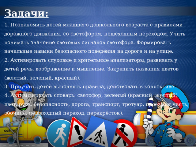 Задачи:  1. Познакомить детей младшего дошкольного возраста с правилами дорожного движения, со светофором, пешеходным переходом. Учить понимать значение световых сигналов светофора. Формировать начальные навыки безопасного поведения на дороге и на улице.  2. Активировать слуховые и зрительные анализаторы, развивать у детей речь, воображение и мышление. Закрепить названия цветов (желтый, зеленый, красный).  3. Приучать детей выполнять правила, действовать в коллективе.  4. Активизировать словарь: светофор, зеленый (красный, желтый) цвет, руль, безопасность, дорога, транспорт, тротуар, проезжая часть, обочина, пешеходный переход, перекрёсток). 