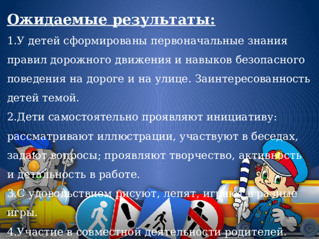 Ожидаемые результаты:  1.У детей сформированы первоначальные знания правил дорожного движения и навыков безопасного поведения на дороге и на улице. Заинтересованность детей темой.   2.Дети самостоятельно проявляют инициативу: рассматривают иллюстрации, участвуют в беседах, задают вопросы; проявляют творчество, активность и детальность в работе.  3.С удовольствием рисуют, лепят, играют в разные игры.  4.Участие в совместной деятельности родителей. 
