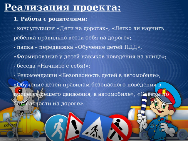 Реализация проекта: 1. Работа с родителями: - консультация «Дети на дорогах», «Легко ли научить ребенка правильно вести себя на дороге»;  - папка – передвижка «Обучение детей ПДД», «Формирование у детей навыков поведения на улице»;  - беседа «Начните с себя!»;  - Рекомендации «Безопасность детей в автомобиле», «Обучение детей правилам безопасного поведения в процессе пешего движения, в автомобиле», «Советы по безопасности на дороге». 