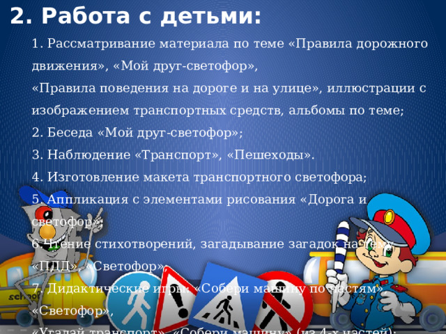 2. Работа с детьми: 1. Рассматривание материала по теме «Правила дорожного движения», «Мой друг-светофор», «Правила поведения на дороге и на улице», иллюстрации с изображением транспортных средств, альбомы по теме; 2. Беседа «Мой друг-светофор»; 3. Наблюдение «Транспорт», «Пешеходы». 4. Изготовление макета транспортного светофора; 5. Аппликация с элементами рисования «Дорога и светофор»; 6.Чтение стихотворений, загадывание загадок на тему «ПДД», «Светофор»; 7. Дидактические игры: «Собери машину по частям», «Светофор», «Угадай транспорт», «Собери машину» (из 4-х частей); 
