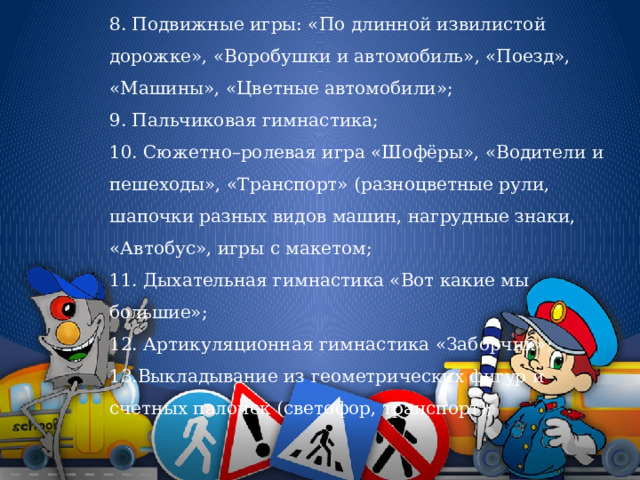 8. Подвижные игры: «По длинной извилистой дорожке», «Воробушки и автомобиль», «Поезд», «Машины», «Цветные автомобили»; 9. Пальчиковая гимнастика; 10. Сюжетно–ролевая игра «Шофёры», «Водители и пешеходы», «Транспорт» (разноцветные рули, шапочки разных видов машин, нагрудные знаки, «Автобус», игры с макетом; 11. Дыхательная гимнастика «Вот какие мы большие»; 12. Артикуляционная гимнастика «Заборчик»; 13.Выкладывание из геометрических фигур и счетных палочек (светофор, транспорт); 