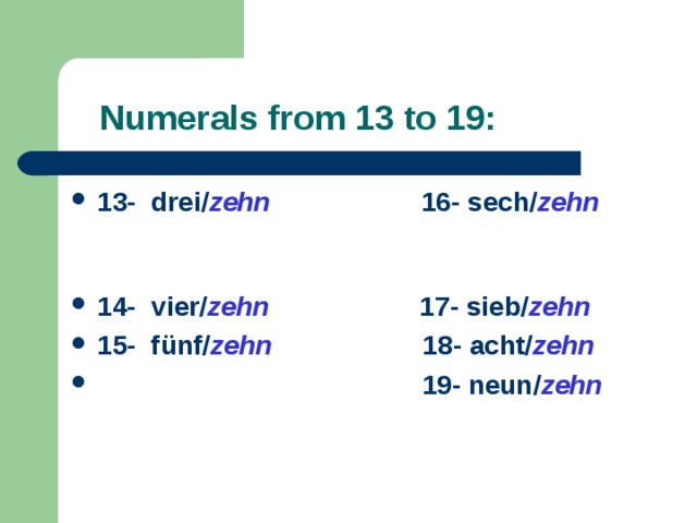  Numerals  from 13 to 19: 13- drei/ zehn 16- sech/ zehn   14- vie r / zehn  17- sieb/ zehn 15- fünf/ zehn  18- acht/ zehn  19- neun/ zehn 